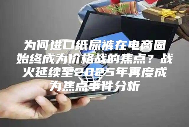 为何进口纸尿裤在电商圈始终成为价格战的焦点？战火延续至2025年再度成为焦点事件分析
