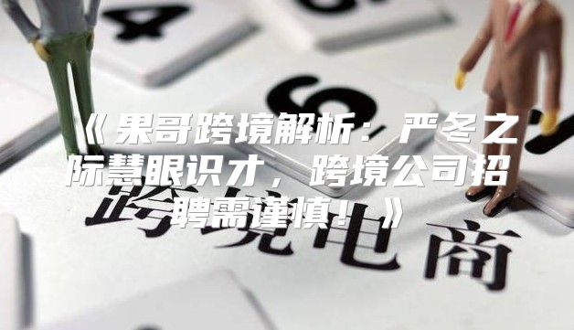 果哥跨境解析：严冬之际慧眼识才，跨境公司招聘需谨慎！