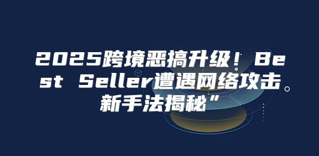 2025跨境恶搞升级！Best Seller遭遇网络攻击新手法揭秘”