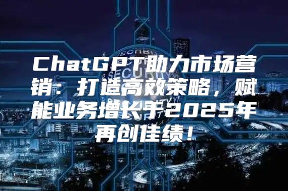 ChatGPT助力市场营销：打造高效策略，赋能业务增长于2025年再创佳绩！