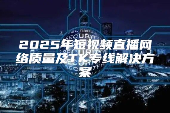 2025年短视频直播网络质量及TK专线解决方案