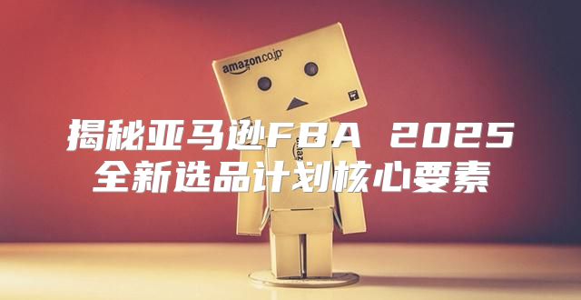 揭秘亚马逊FBA 2025全新选品计划核心要素