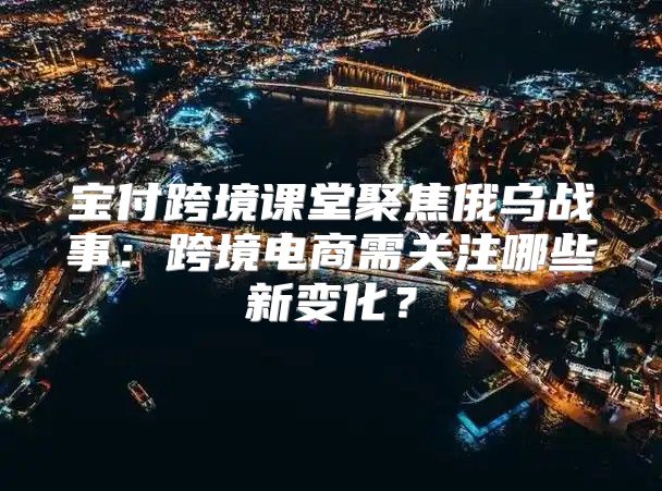 宝付跨境课堂聚焦俄乌战事：跨境电商需关注哪些新变化？