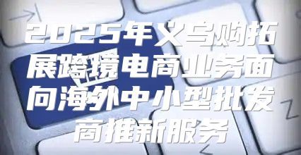 2025年义乌购拓展跨境电商业务面向海外中小型批发商推新服务
