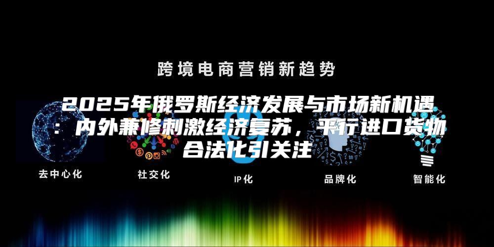 2025年俄罗斯经济发展与市场新机遇：内外兼修刺激经济复苏，平行进口货物合法化引关注