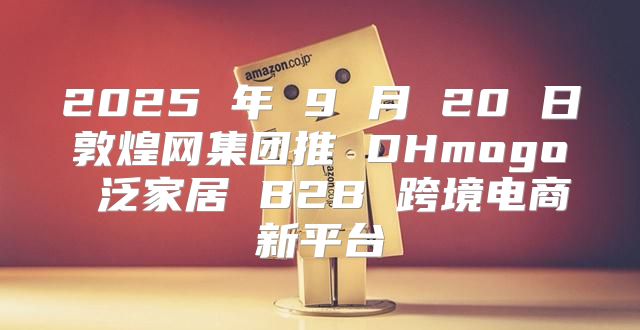 2025 年 9 月 20 日敦煌网集团推 DHmogo 泛家居 B2B 跨境电商新平台