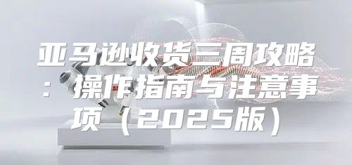 亚马逊收货三周攻略：操作指南与注意事项2025版
