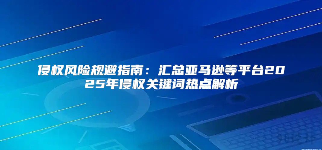 侵权风险规避指南：汇总亚马逊等平台2025年侵权关键词热点解析