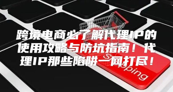跨境电商必了解代理IP的使用攻略与防坑指南！代理IP那些陷阱一网打尽！