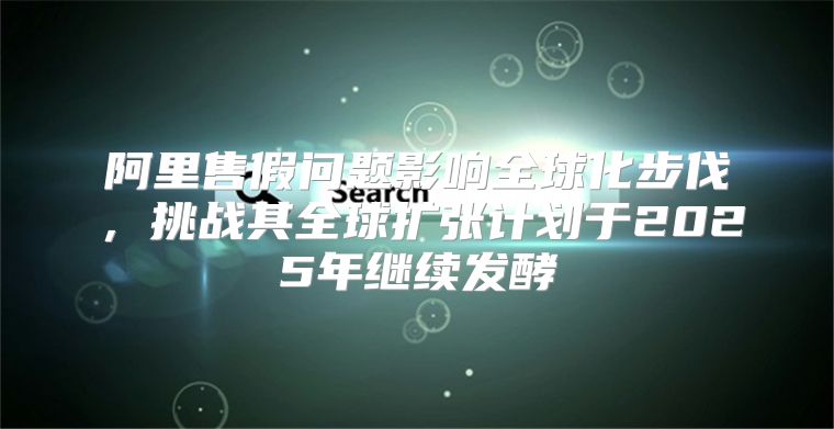 阿里售假问题影响全球化步伐，挑战其全球扩张计划于2025年继续发酵