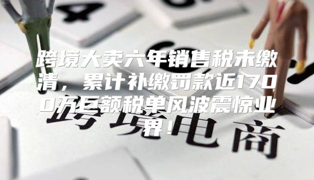 跨境大卖六年销售税未缴清，累计补缴罚款近1700万巨额税单风波震惊业界！