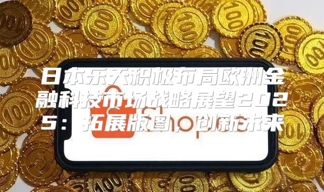日本乐天积极布局欧洲金融科技市场战略展望2025拓展版图，创新未来