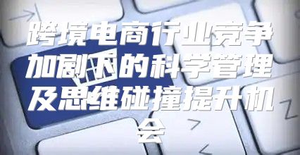跨境电商行业竞争加剧下的科学管理及思维碰撞提升机会