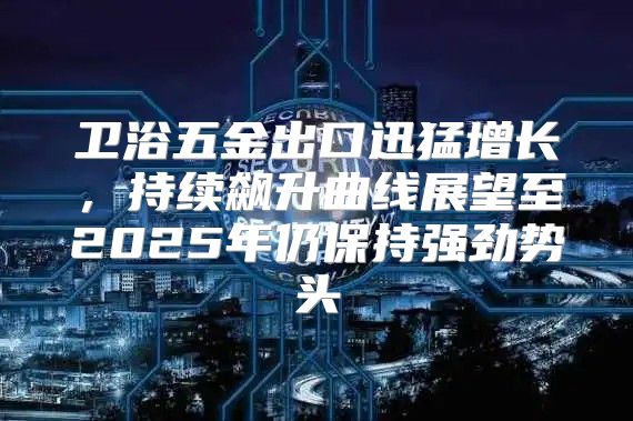 卫浴五金出口迅猛增长，持续飙升曲线展望至2025年仍保持强劲势头
