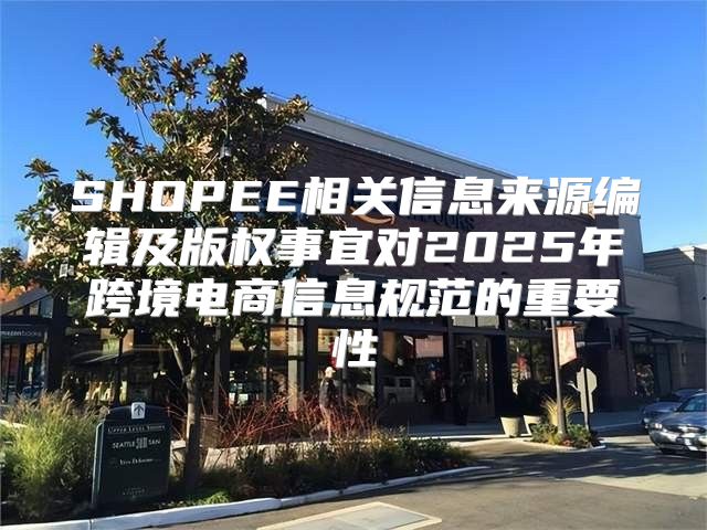 SHOPEE相关信息来源编辑及版权事宜对2025年跨境电商信息规范的重要性