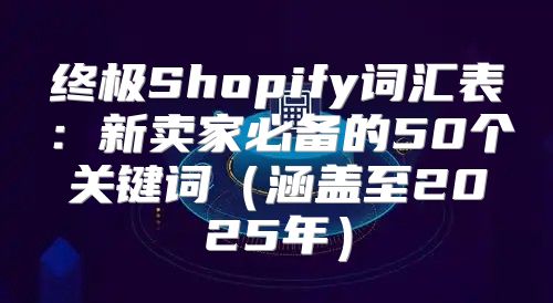 终极Shopify词汇表：新卖家必备的50个关键词涵盖至2025年