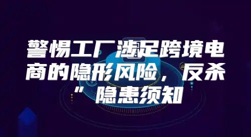警惕工厂涉足跨境电商的隐形风险，反杀”隐患须知