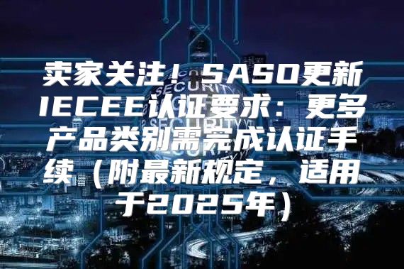 卖家关注！SASO更新IECEE认证要求：更多产品类别需完成认证手续附最新规定，适用于2025年