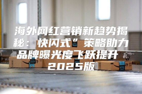 海外网红营销新趋势揭秘：快闪式”策略助力品牌曝光度飞跃提升 2025版
