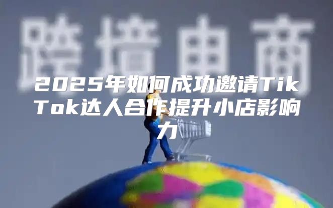 2025年如何成功邀请TikTok达人合作提升小店影响力
