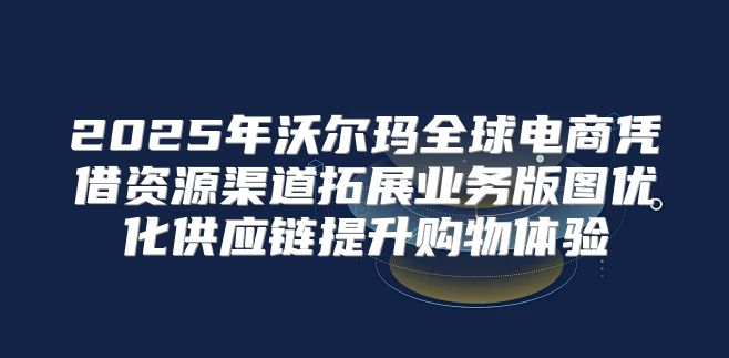 2025年沃尔玛全球电商凭借资源渠道拓展业务版图优化供应链提升购物体验