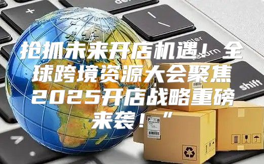 抢抓未来开店机遇！全球跨境资源大会聚焦2025开店战略重磅来袭！”