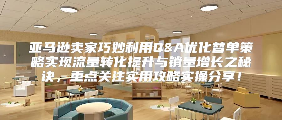亚马逊卖家巧妙利用Q&A优化替单策略实现流量转化提升与销量增长之秘诀，重点关注实用攻略实操分享！
