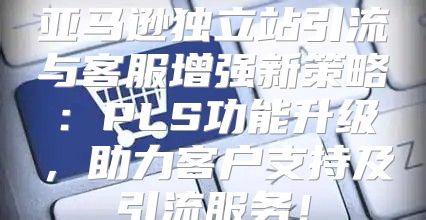 亚马逊独立站引流与客服增强新策略：PLS功能升级，助力客户支持及引流服务！