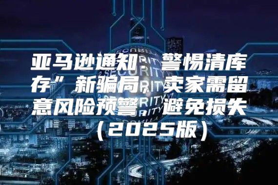 亚马逊通知：警惕清库存”新骗局，卖家需留意风险预警，避免损失2025版