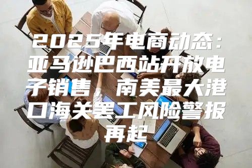 2025年电商动态：亚马逊巴西站开放电子销售，南美最大港口海关罢工风险警报再起