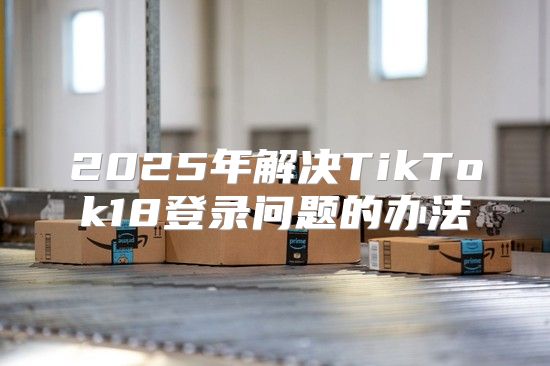 2025年解决TikTok18登录问题的办法