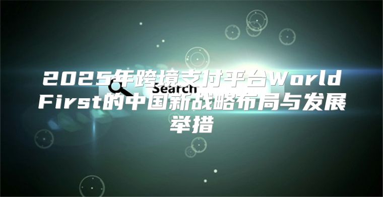 2025年跨境支付平台WorldFirst的中国新战略布局与发展举措