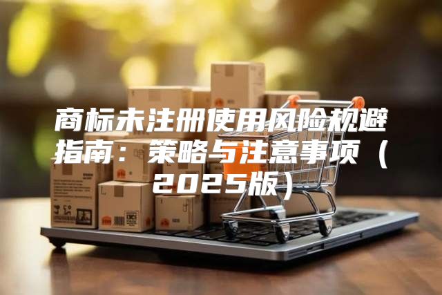 商标未注册使用风险规避指南：策略与注意事项2025版
