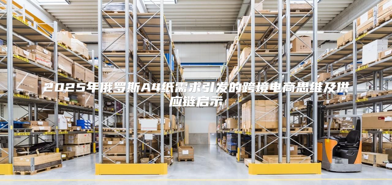 2025年俄罗斯A4纸需求引发的跨境电商思维及供应链启示