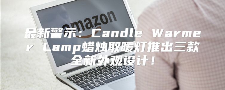 最新警示：Candle Warmer Lamp蜡烛取暖灯推出三款全新外观设计！