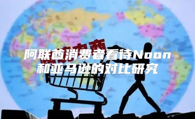 阿联酋消费者看待Noon和亚马逊的对比研究