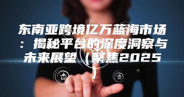 东南亚跨境亿万蓝海市场：揭秘平台的深度洞察与未来展望聚焦2025