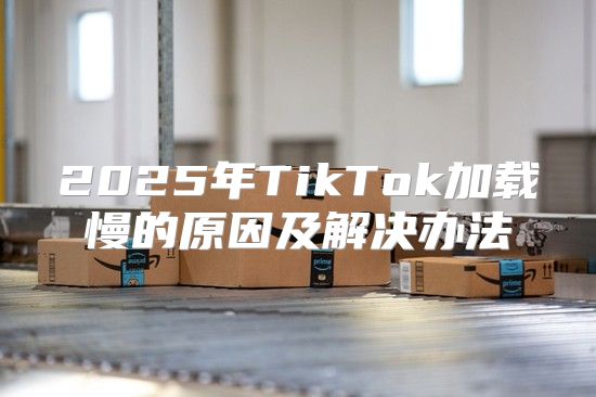 2025年TikTok加载慢的原因及解决办法