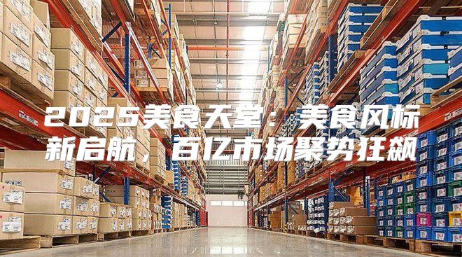 2025美食天堂：美食风标新启航，百亿市场聚势狂飙