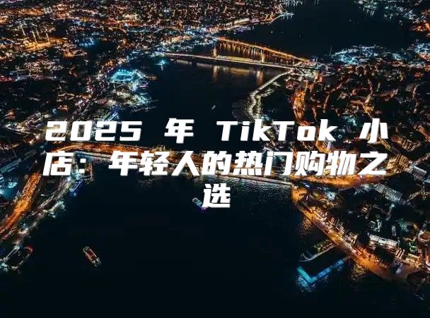 2025 年 TikTok 小店：年轻人的热门购物之选