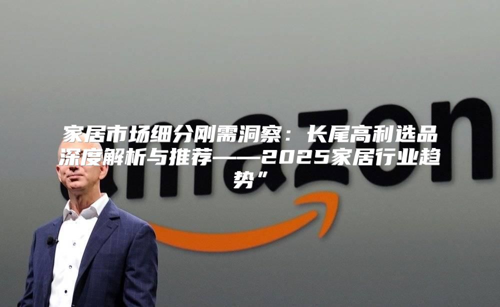 家居市场细分刚需洞察：长尾高利选品深度解析与推荐——2025家居行业趋势”