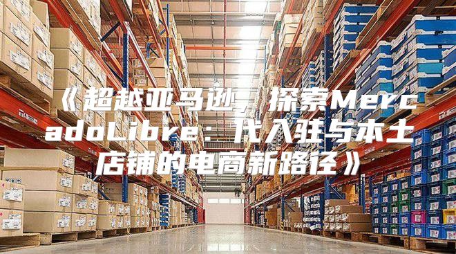 超越亚马逊，探索MercadoLibre：代入驻与本土店铺的电商新路径