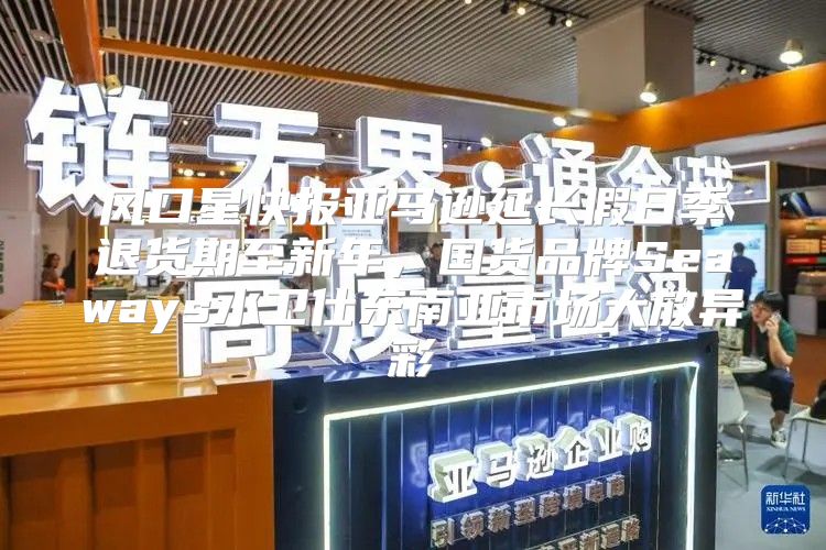 风口星快报亚马逊延长假日季退货期至新年，国货品牌Seaways水卫仕东南亚市场大放异彩