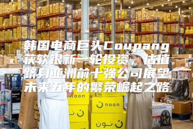 韩国电商巨头Coupang获软银新一轮投资，估值跻身亚洲前十强公司展望未来五年的繁荣崛起之路