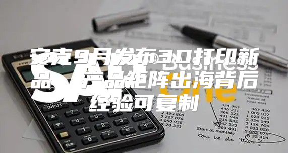 安克9月发布3D打印新品  产品矩阵出海背后经验可复制