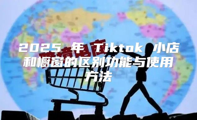 2025 年 Tiktok 小店和橱窗的区别功能与使用方法