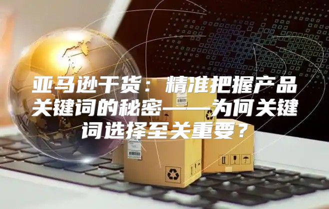 亚马逊干货：精准把握产品关键词的秘密——为何关键词选择至关重要？