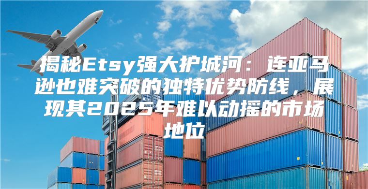 揭秘Etsy强大护城河：连亚马逊也难突破的独特优势防线，展现其2025年难以动摇的市场地位