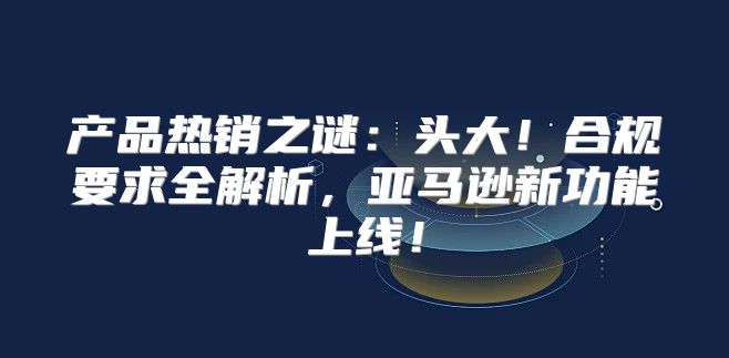 产品热销之谜：头大！合规要求全解析，亚马逊新功能上线！