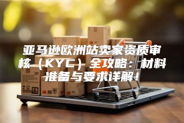 亚马逊欧洲站卖家资质审核KYC全攻略：材料准备与要求详解！